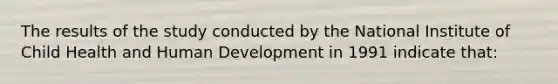 The results of the study conducted by the National Institute of Child Health and Human Development in 1991 indicate that: