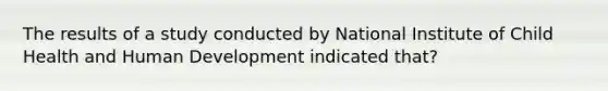 The results of a study conducted by National Institute of Child Health and Human Development indicated that?