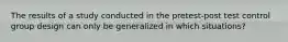The results of a study conducted in the pretest-post test control group design can only be generalized in which situations?