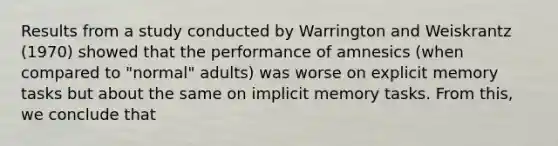 Results from a study conducted by Warrington and Weiskrantz (1970) showed that the performance of amnesics (when compared to "normal" adults) was worse on explicit memory tasks but about the same on implicit memory tasks. From this, we conclude that