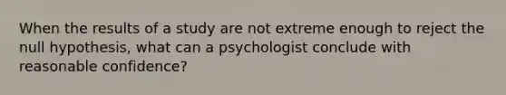 When the results of a study are not extreme enough to reject the null hypothesis, what can a psychologist conclude with reasonable confidence?