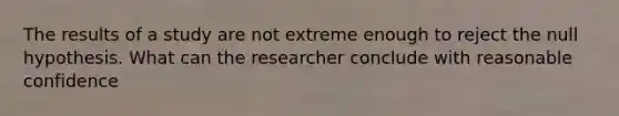 The results of a study are not extreme enough to reject the null hypothesis. What can the researcher conclude with reasonable confidence