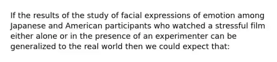 If the results of the study of facial expressions of emotion among Japanese and American participants who watched a stressful film either alone or in the presence of an experimenter can be generalized to the real world then we could expect that: