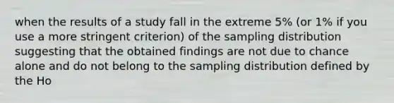 when the results of a study fall in the extreme 5% (or 1% if you use a more stringent criterion) of the sampling distribution suggesting that the obtained findings are not due to chance alone and do not belong to the sampling distribution defined by the Ho