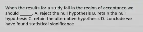 When the results for a study fall in the region of acceptance we should ______. A. reject the null hypothesis B. retain the null hypothesis C. retain the alternative hypothesis D. conclude we have found statistical significance