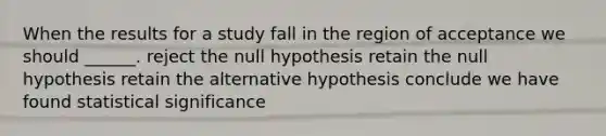 When the results for a study fall in the region of acceptance we should ______. reject the null hypothesis retain the null hypothesis retain the alternative hypothesis conclude we have found statistical significance