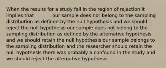 When the results for a study fall in the region of rejection it implies that ______. our sample does not belong to the sampling distribution as defined by the null hypothesis and we should reject the null hypothesis our sample does not belong to the sampling distribution as defined by the alternative hypothesis and we should retain the null hypothesis our sample belongs to the sampling distribution and the researcher should retain the null hypothesis there was probably a confound in the study and we should reject the alternative hypothesis