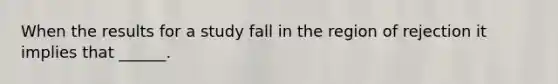 When the results for a study fall in the region of rejection it implies that ______.