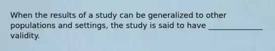 When the results of a study can be generalized to other populations and settings, the study is said to have ______________ validity.