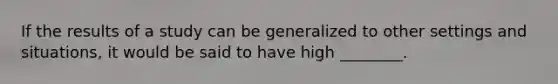 If the results of a study can be generalized to other settings and situations, it would be said to have high ________.