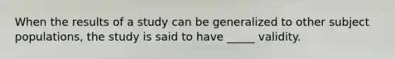 When the results of a study can be generalized to other subject populations, the study is said to have _____ validity.