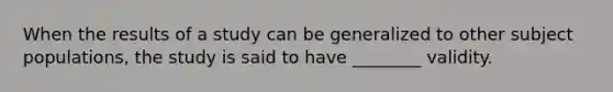 When the results of a study can be generalized to other subject populations, the study is said to have ________ validity.