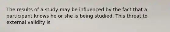 The results of a study may be influenced by the fact that a participant knows he or she is being studied. This threat to external validity is