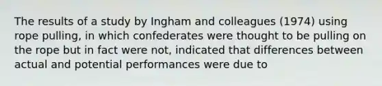 The results of a study by Ingham and colleagues (1974) using rope pulling, in which confederates were thought to be pulling on the rope but in fact were not, indicated that differences between actual and potential performances were due to