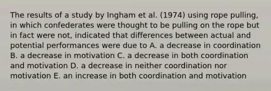 The results of a study by Ingham et al. (1974) using rope pulling, in which confederates were thought to be pulling on the rope but in fact were not, indicated that differences between actual and potential performances were due to A. a decrease in coordination B. a decrease in motivation C. a decrease in both coordination and motivation D. a decrease in neither coordination nor motivation E. an increase in both coordination and motivation