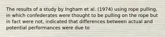 The results of a study by Ingham et al. (1974) using rope pulling, in which confederates were thought to be pulling on the rope but in fact were not, indicated that differences between actual and potential performances were due to