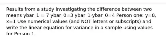 Results from a study investigating the difference between two means ybar_1 = 7 ybar_0=3 ybar_1-ybar_0=4 Person one: y=8, x=1 Use numerical values (and NOT letters or subscripts) and write the linear equation for variance in a sample using values for Person 1.