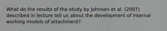 What do the results of the study by Johnson et al. (2007) described in lecture tell us about the development of internal working models of attachment?