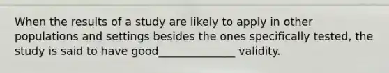 When the results of a study are likely to apply in other populations and settings besides the ones specifically tested, the study is said to have good______________ validity.