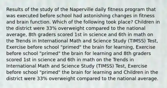 Results of the study of the Naperville daily fitness program that was executed before school had astonishing changes in fitness and brain function. Which of the following took place? Children in the district were 33% overweight compared to the national average, 8th graders scored 1st in science and 6th in math on the Trends in International Math and Science Study (TIMSS) Test, Exercise before school "primed" the brain for learning, Exercise before school "primed" the brain for learning and 8th graders scored 1st in science and 6th in math on the Trends in International Math and Science Study (TIMSS) Test, Exercise before school "primed" the brain for learning and Children in the district were 33% overweight compared to the national average.