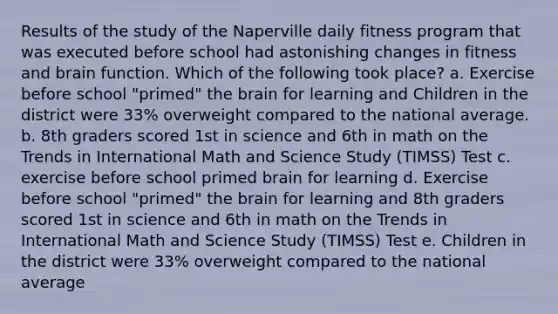 Results of the study of the Naperville daily fitness program that was executed before school had astonishing changes in fitness and brain function. Which of the following took place? a. Exercise before school "primed" the brain for learning and Children in the district were 33% overweight compared to the national average. b. 8th graders scored 1st in science and 6th in math on the Trends in International Math and Science Study (TIMSS) Test c. exercise before school primed brain for learning d. Exercise before school "primed" the brain for learning and 8th graders scored 1st in science and 6th in math on the Trends in International Math and Science Study (TIMSS) Test e. Children in the district were 33% overweight compared to the national average