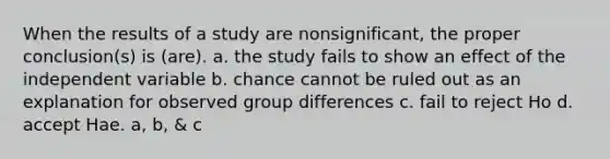 When the results of a study are nonsignificant, the proper conclusion(s) is (are). a. the study fails to show an effect of the independent variable b. chance cannot be ruled out as an explanation for observed group differences c. fail to reject Ho d. accept Hae. a, b, & c