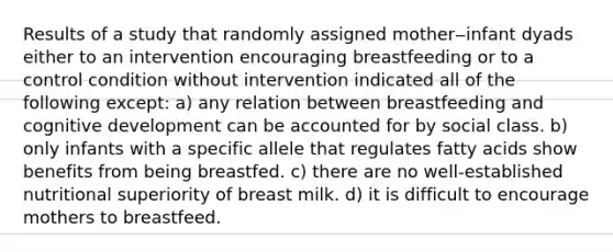 Results of a study that randomly assigned mother‒infant dyads either to an intervention encouraging breastfeeding or to a control condition without intervention indicated all of the following except: a) any relation between breastfeeding and cognitive development can be accounted for by social class. b) only infants with a specific allele that regulates fatty acids show benefits from being breastfed. c) there are no well-established nutritional superiority of breast milk. d) it is difficult to encourage mothers to breastfeed.