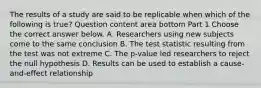 The results of a study are said to be replicable when which of the following is​ true? Question content area bottom Part 1 Choose the correct answer below. A. Researchers using new subjects come to the same conclusion B. The test statistic resulting from the test was not extreme C. The​ p-value led researchers to reject the null hypothesis D. Results can be used to establish a​ cause-and-effect relationship