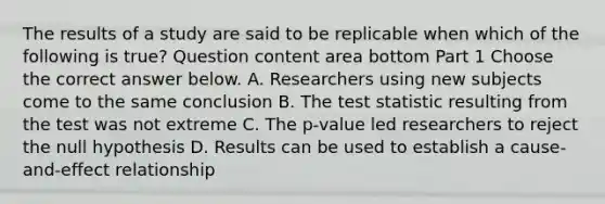 The results of a study are said to be replicable when which of the following is​ true? Question content area bottom Part 1 Choose the correct answer below. A. Researchers using new subjects come to the same conclusion B. The test statistic resulting from the test was not extreme C. The​ p-value led researchers to reject the null hypothesis D. Results can be used to establish a​ cause-and-effect relationship