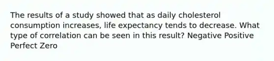 The results of a study showed that as daily cholesterol consumption increases, life expectancy tends to decrease. What type of correlation can be seen in this result? Negative Positive Perfect Zero