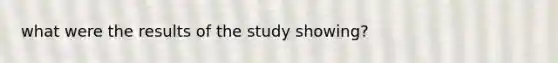 what were the results of the study showing?