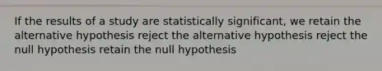 If the results of a study are statistically significant, we retain the alternative hypothesis reject the alternative hypothesis reject the null hypothesis retain the null hypothesis