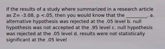 If the results of a study where summarized in a research article as Z= -3.08, p <.05, then you would know that the _________. a. alternative hypothesis was rejected at the .05 level b. null hypothesis was not accepted at the .95 level c. null hypothesis was rejected at the .05 level d. results were not statistically significant at the .05 level