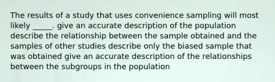 The results of a study that uses convenience sampling will most likely _____. give an accurate description of the population describe the relationship between the sample obtained and the samples of other studies describe only the biased sample that was obtained give an accurate description of the relationships between the subgroups in the population