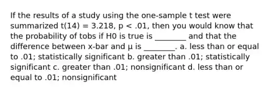 If the results of a study using the one-sample t test were summarized t(14) = 3.218, p < .01, then you would know that the probability of tobs if H0 is true is ________ and that the difference between x-bar and μ is ________. a. less than or equal to .01; statistically significant b. greater than .01; statistically significant c. greater than .01; nonsignificant d. less than or equal to .01; nonsignificant