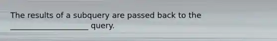 ​The results of a subquery are passed back to the ____________________ query.