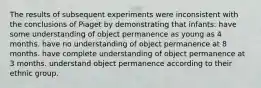 The results of subsequent experiments were inconsistent with the conclusions of Piaget by demonstrating that infants: have some understanding of object permanence as young as 4 months. have no understanding of object permanence at 8 months. have complete understanding of object permanence at 3 months. understand object permanence according to their ethnic group.