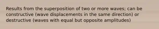 Results from the superposition of two or more waves; can be constructive (wave displacements in the same direction) or destructive (waves with equal but opposite amplitudes)