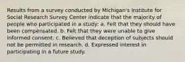 Results from a survey conducted by Michigan's Institute for Social Research Survey Center indicate that the majority of people who participated in a study: a. Felt that they should have been compensated. b. Felt that they were unable to give informed consent. c. Believed that deception of subjects should not be permitted in research. d. Expressed interest in participating in a future study.