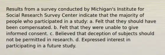 Results from a survey conducted by Michigan's Institute for Social Research Survey Center indicate that the majority of people who participated in a study: a. Felt that they should have been compensated. b. Felt that they were unable to give informed consent. c. Believed that deception of subjects should not be permitted in research. d. Expressed interest in participating in a future study.