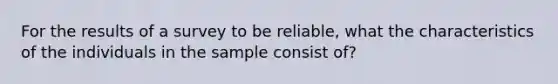 For the results of a survey to be reliable, what the characteristics of the individuals in the sample consist of?