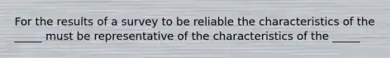 For the results of a survey to be reliable the characteristics of the _____ must be representative of the characteristics of the _____