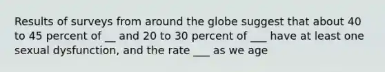 Results of surveys from around the globe suggest that about 40 to 45 percent of __ and 20 to 30 percent of ___ have at least one sexual dysfunction, and the rate ___ as we age