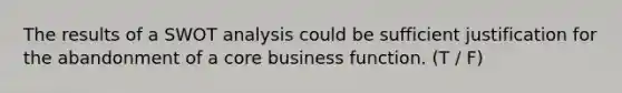 The results of a SWOT analysis could be sufficient justification for the abandonment of a core business function. (T / F)