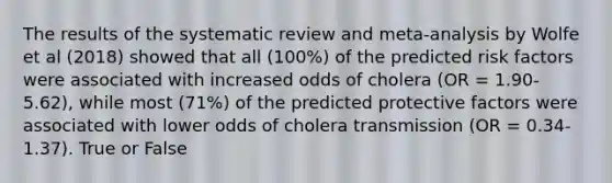 The results of the systematic review and meta-analysis by Wolfe et al (2018) showed that all (100%) of the predicted risk factors were associated with increased odds of cholera (OR = 1.90-5.62), while most (71%) of the predicted protective factors were associated with lower odds of cholera transmission (OR = 0.34-1.37). True or False