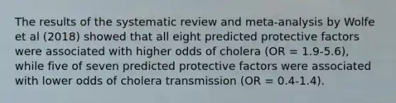 The results of the systematic review and meta-analysis by Wolfe et al (2018) showed that all eight predicted protective factors were associated with higher odds of cholera (OR = 1.9-5.6), while five of seven predicted protective factors were associated with lower odds of cholera transmission (OR = 0.4-1.4).