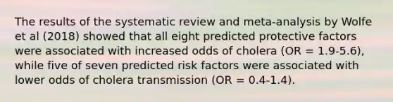 The results of the systematic review and meta-analysis by Wolfe et al (2018) showed that all eight predicted protective factors were associated with increased odds of cholera (OR = 1.9-5.6), while five of seven predicted risk factors were associated with lower odds of cholera transmission (OR = 0.4-1.4).