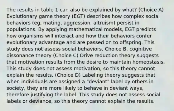 The results in table 1 can also be explained by what? (Choice A) Evolutionary game theory (EGT) describes how complex social behaviors (eg, mating, aggression, altruism) persist in populations. By applying mathematical models, EGT predicts how organisms will interact and how their behaviors confer evolutionary advantage and are passed on to offspring. This study does not assess social behaviors. Choice B. cognitive dissonance theory (Choice C) Drive reduction theory suggests that motivation results from the desire to maintain homeostasis. This study does not assess motivation, so this theory cannot explain the results. (Choice D) Labeling theory suggests that when individuals are assigned a "deviant" label by others in society, they are more likely to behave in deviant ways, therefore justifying the label. This study does not assess social labels or deviance, so this theory cannot explain the results.