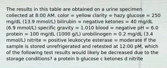 The results in this table are obtained on a urine specimen collected at 8:00 AM. color = yellow clarity = hazy glucose = 250 mg/dL (13.9 mmol/L) bilirubin = negative ketones = 40 mg/dL (6.9 mmol/L) specific gravity = 1.010 blood = negative pH = 6.0 protein = 100 mg/dL (1000 g/L) urobilinogen = 0.2 mg/dL (3.4 mmol/L) nitrite = positive leukocyte esterase = moderate If the sample is stored unrefrigerated and retested at 12:00 pM, which of the following test results would likely be decreased due to the storage conditions? a protein b glucose c ketones d nitrite