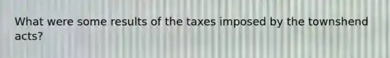 What were some results of the taxes imposed by the townshend acts?